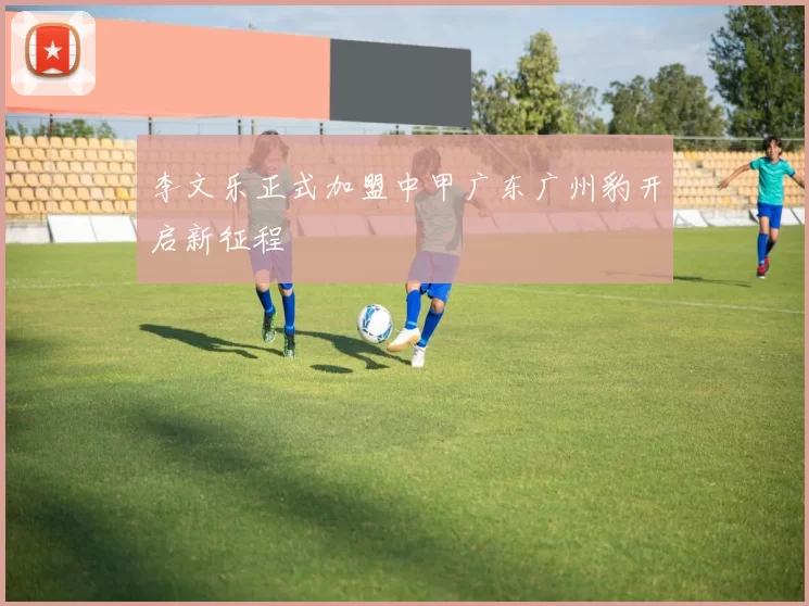 李文乐正式加盟中甲广东广州豹开启新征程