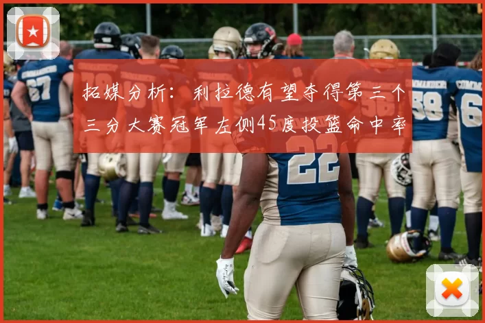拓媒分析：利拉德有望夺得第三个三分大赛冠军左侧45度投篮命中率惊人