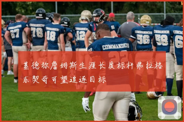 基德称詹姆斯生涯长度标杆弗拉格东契奇可望追逐目标