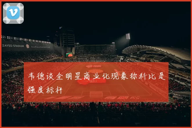 韦德谈全明星商业化现象称科比是强度标杆
