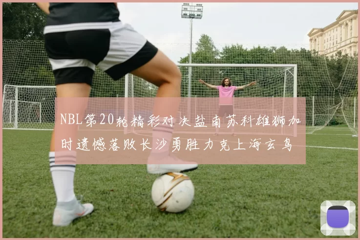 NBL第20轮精彩对决盐南苏科雄狮加时遗憾落败长沙勇胜力克上海玄鸟