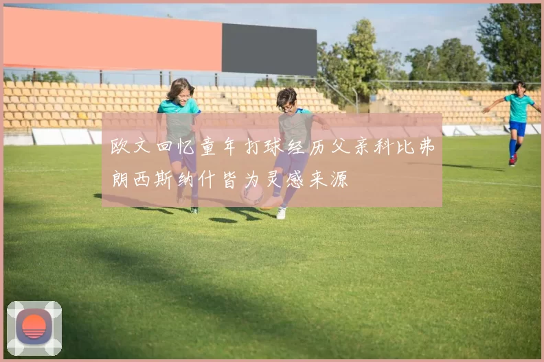 欧文回忆童年打球经历父亲科比弗朗西斯纳什皆为灵感来源