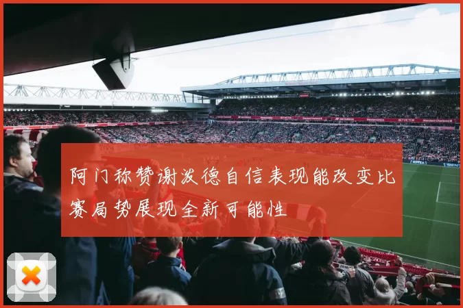 阿门称赞谢泼德自信表现能改变比赛局势展现全新可能性