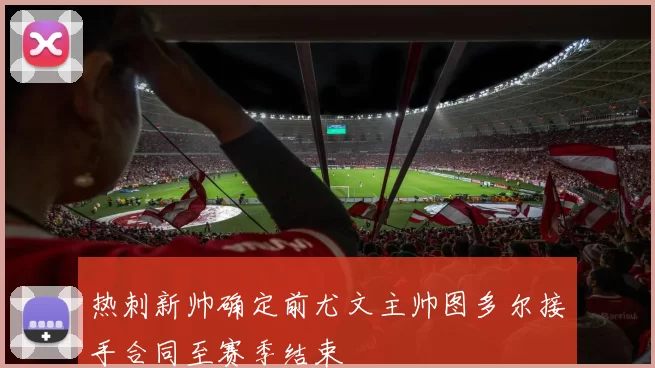 热刺新帅确定前尤文主帅图多尔接手合同至赛季结束