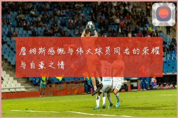 詹姆斯感慨与伟大球员同名的荣耀与自豪之情