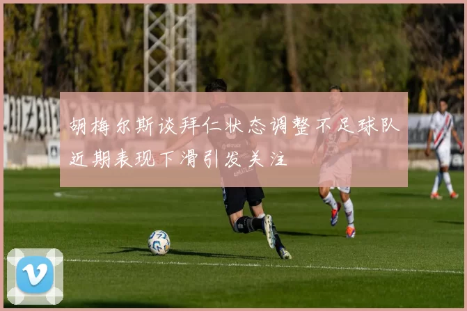 胡梅尔斯谈拜仁状态调整不足球队近期表现下滑引发关注