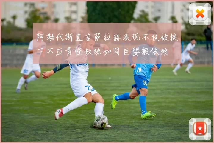 阿勒代斯直言萨拉赫表现不佳被换下不应责怪教练如同巨婴般依赖