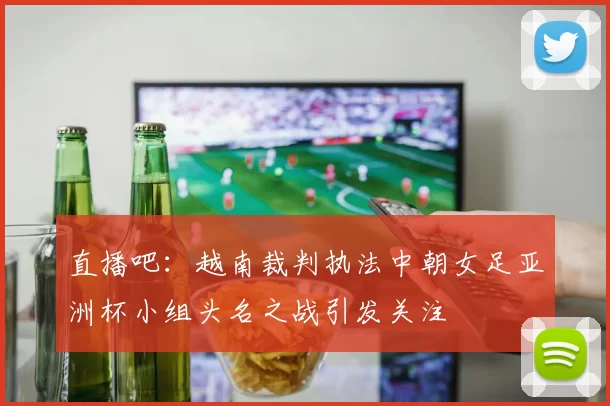 直播吧：越南裁判执法中朝女足亚洲杯小组头名之战引发关注