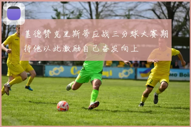 基德赞克里斯蒂应战三分球大赛期待他以此激励自己奋发向上