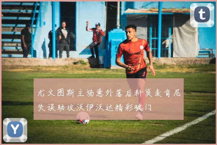 尤文图斯主场意外落后科莫麦肯尼失误助攻沃伊沃达精彩破门