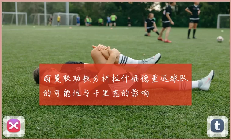 前曼联助教分析拉什福德重返球队的可能性与卡里克的影响
