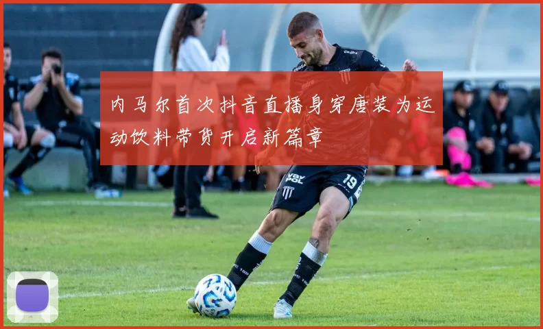 内马尔首次抖音直播身穿唐装为运动饮料带货开启新篇章