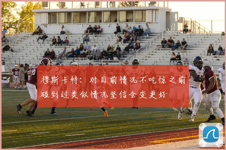 穆斯卡特：对目前情况不吃惊之前碰到过类似情况坚信会变更好