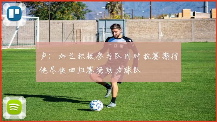 卢：加兰积极参与队内对抗赛期待他尽快回归赛场助力球队