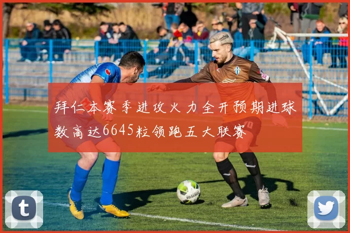 拜仁本赛季进攻火力全开预期进球数高达6645粒领跑五大联赛