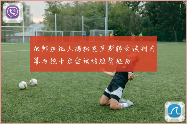 纳帅经纪人揭秘克罗斯转会谈判内幕与挖卡尔尝试的短暂经历