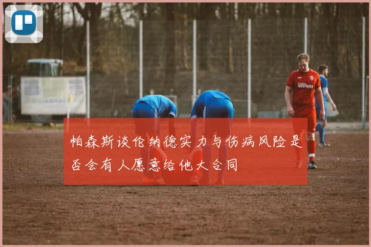 帕森斯谈伦纳德实力与伤病风险是否会有人愿意给他大合同