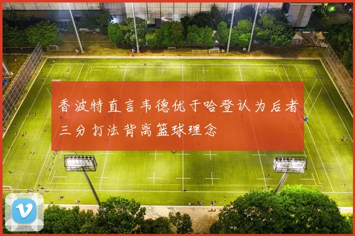 香波特直言韦德优于哈登认为后者三分打法背离篮球理念