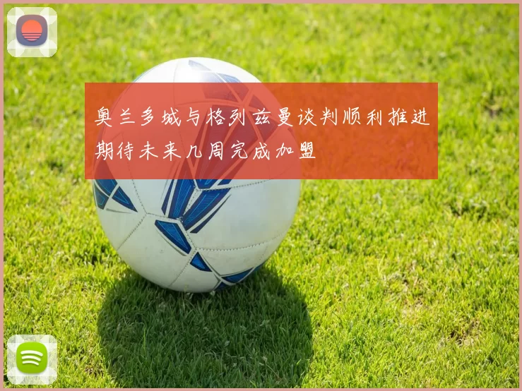 奥兰多城与格列兹曼谈判顺利推进期待未来几周完成加盟