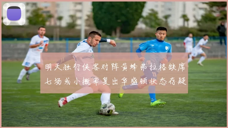 明天独行侠客对阵黄蜂弗拉格缺席七场或小概率复出华盛顿状态存疑